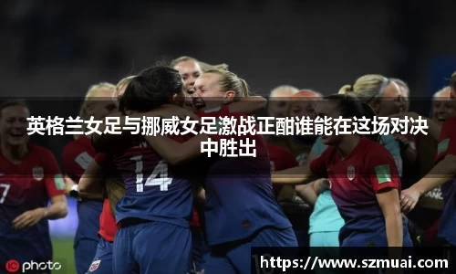 英格兰女足与挪威女足激战正酣谁能在这场对决中胜出