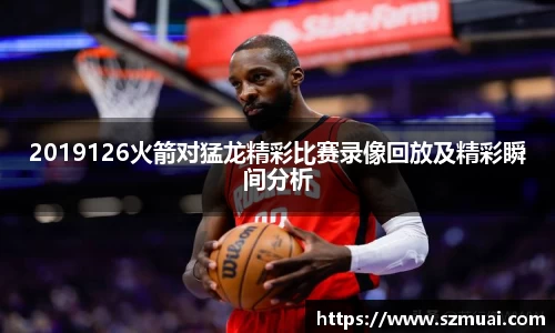 2019126火箭对猛龙精彩比赛录像回放及精彩瞬间分析